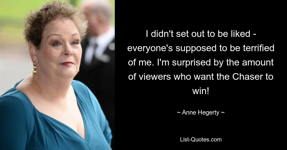 I didn't set out to be liked - everyone's supposed to be terrified of me. I'm surprised by the amount of viewers who want the Chaser to win! — © Anne Hegerty