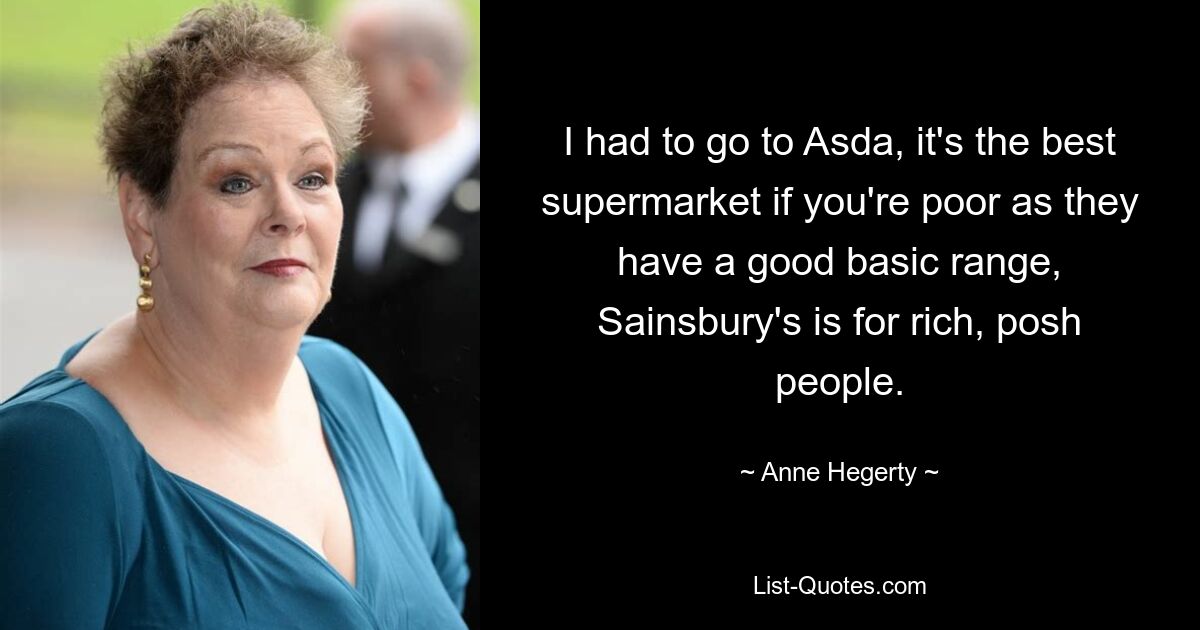 I had to go to Asda, it's the best supermarket if you're poor as they have a good basic range, Sainsbury's is for rich, posh people. — © Anne Hegerty