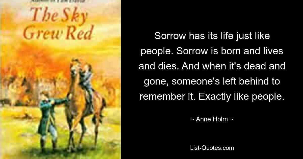 Sorrow has its life just like people. Sorrow is born and lives and dies. And when it's dead and gone, someone's left behind to remember it. Exactly like people. — © Anne Holm