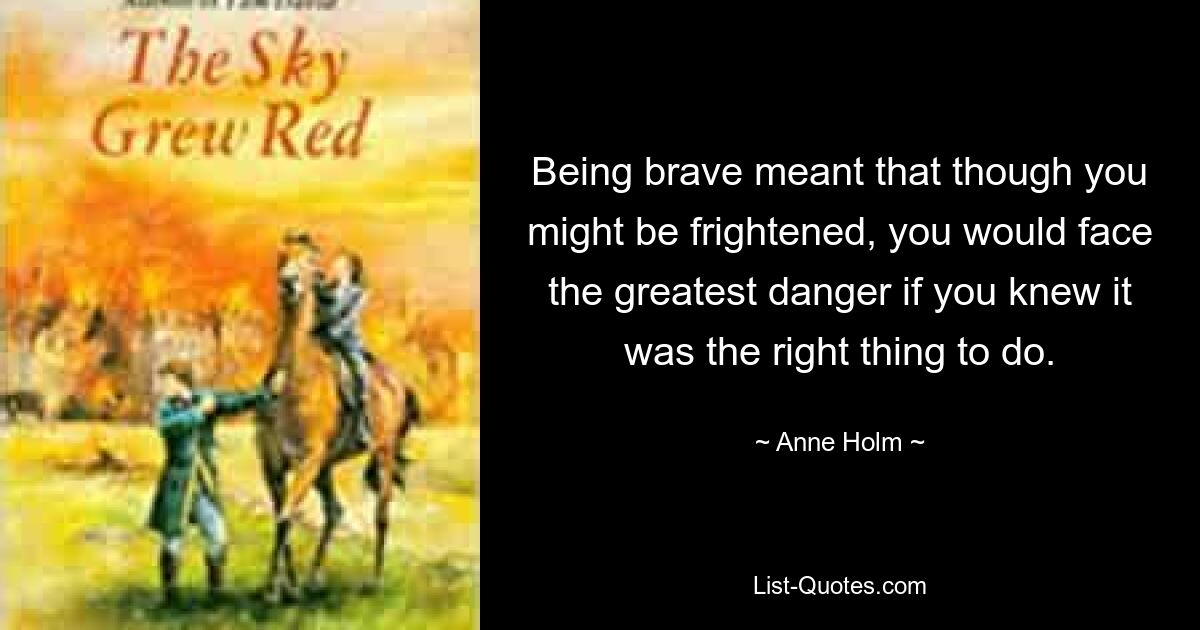 Being brave meant that though you might be frightened, you would face the greatest danger if you knew it was the right thing to do. — © Anne Holm