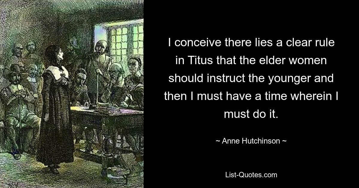 I conceive there lies a clear rule in Titus that the elder women should instruct the younger and then I must have a time wherein I must do it. — © Anne Hutchinson