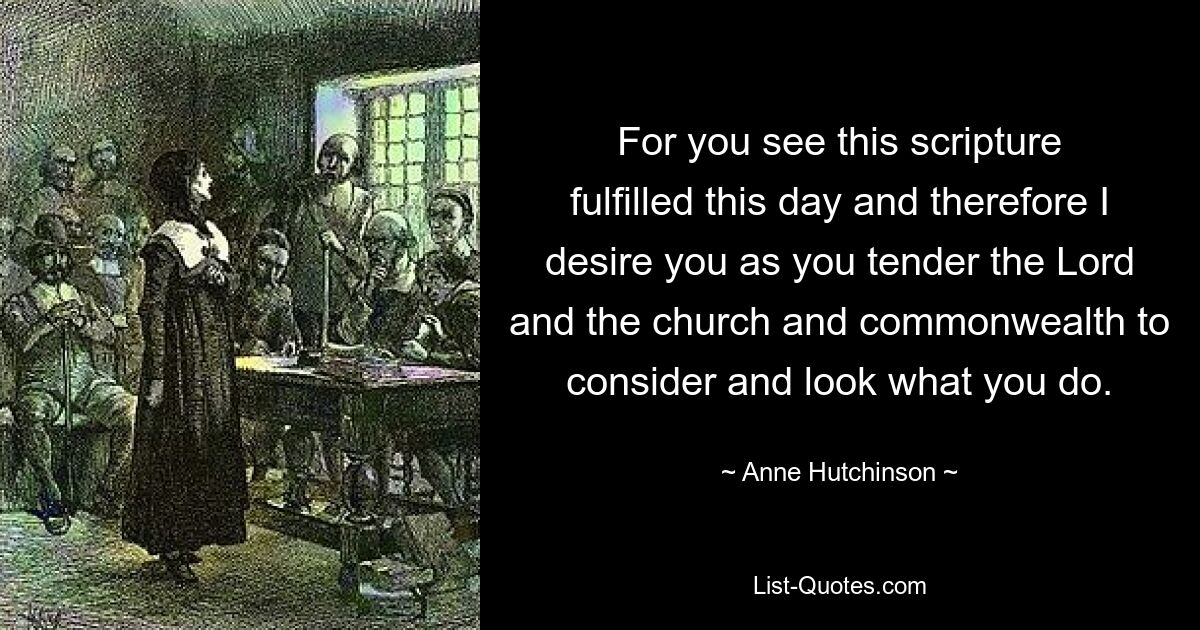 For you see this scripture fulfilled this day and therefore I desire you as you tender the Lord and the church and commonwealth to consider and look what you do. — © Anne Hutchinson