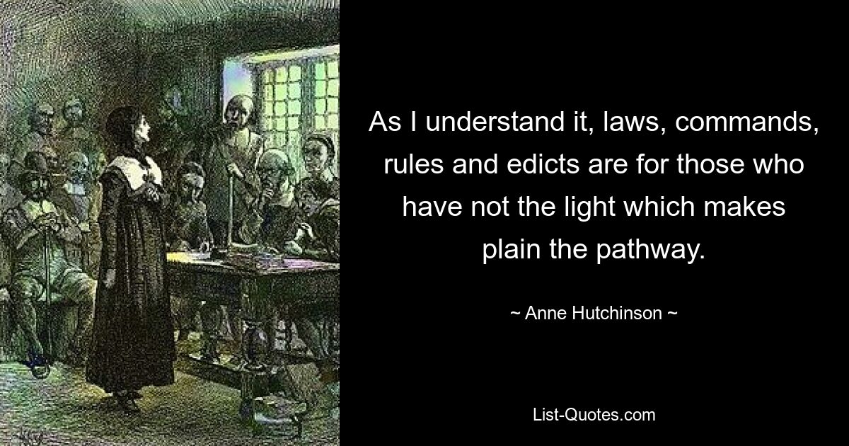 As I understand it, laws, commands, rules and edicts are for those who have not the light which makes plain the pathway. — © Anne Hutchinson