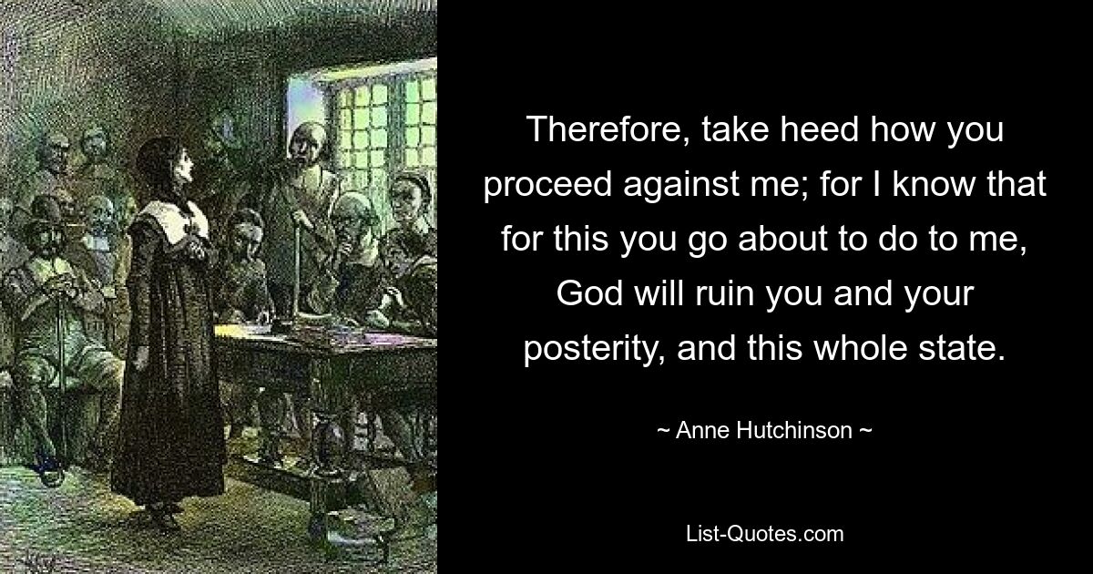 Therefore, take heed how you proceed against me; for I know that for this you go about to do to me, God will ruin you and your posterity, and this whole state. — © Anne Hutchinson