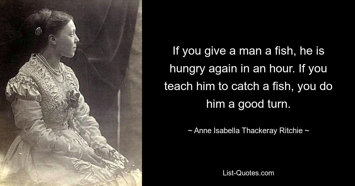 If you give a man a fish, he is hungry again in an hour. If you teach him to catch a fish, you do him a good turn. — © Anne Isabella Thackeray Ritchie