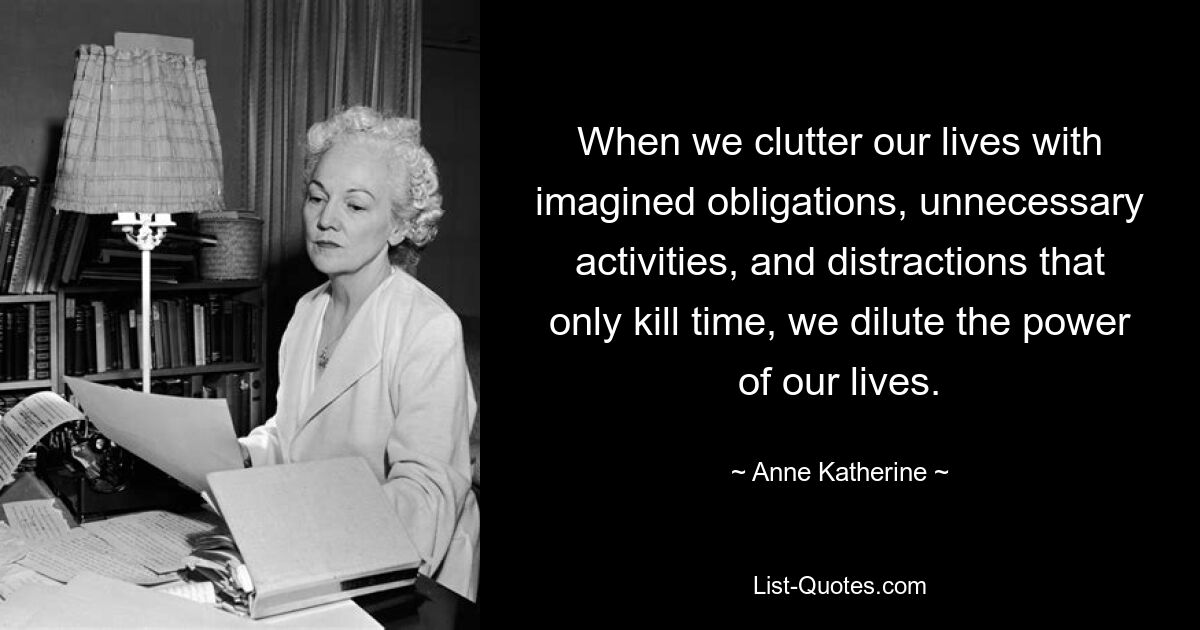 When we clutter our lives with imagined obligations, unnecessary activities, and distractions that only kill time, we dilute the power of our lives. — © Anne Katherine