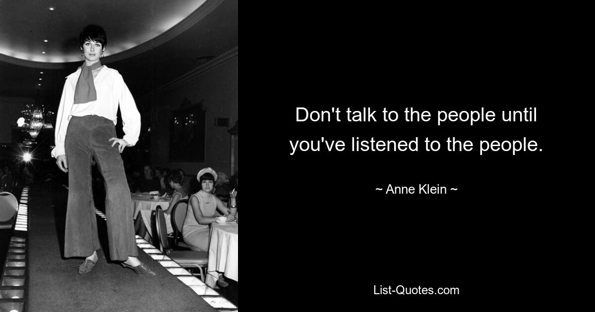 Don't talk to the people until you've listened to the people. — © Anne Klein