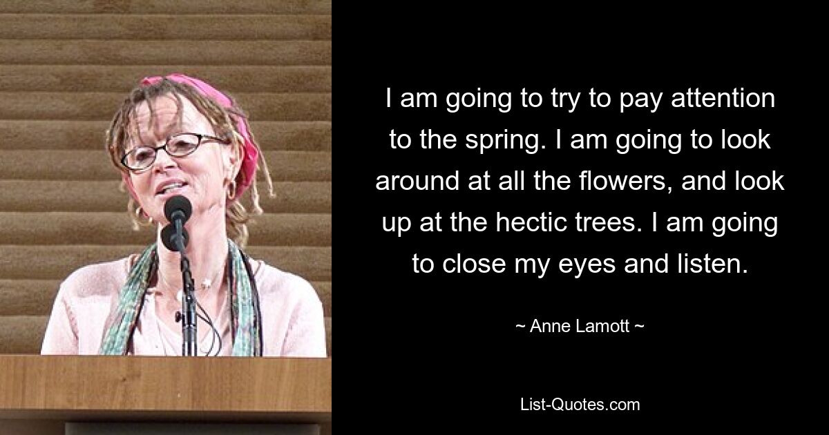 I am going to try to pay attention to the spring. I am going to look around at all the flowers, and look up at the hectic trees. I am going to close my eyes and listen. — © Anne Lamott