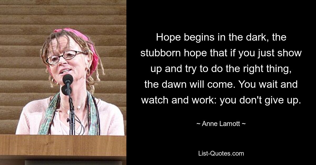 Hope begins in the dark, the stubborn hope that if you just show up and try to do the right thing, the dawn will come. You wait and watch and work: you don't give up. — © Anne Lamott