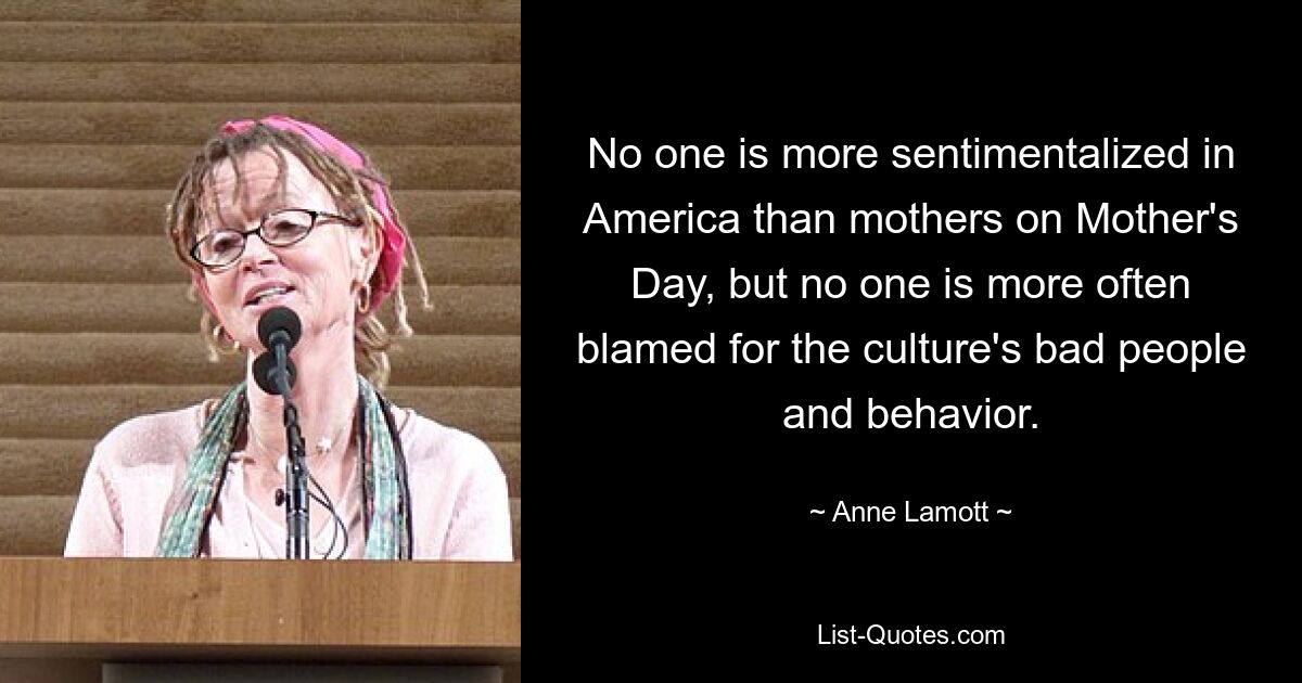 No one is more sentimentalized in America than mothers on Mother's Day, but no one is more often blamed for the culture's bad people and behavior. — © Anne Lamott