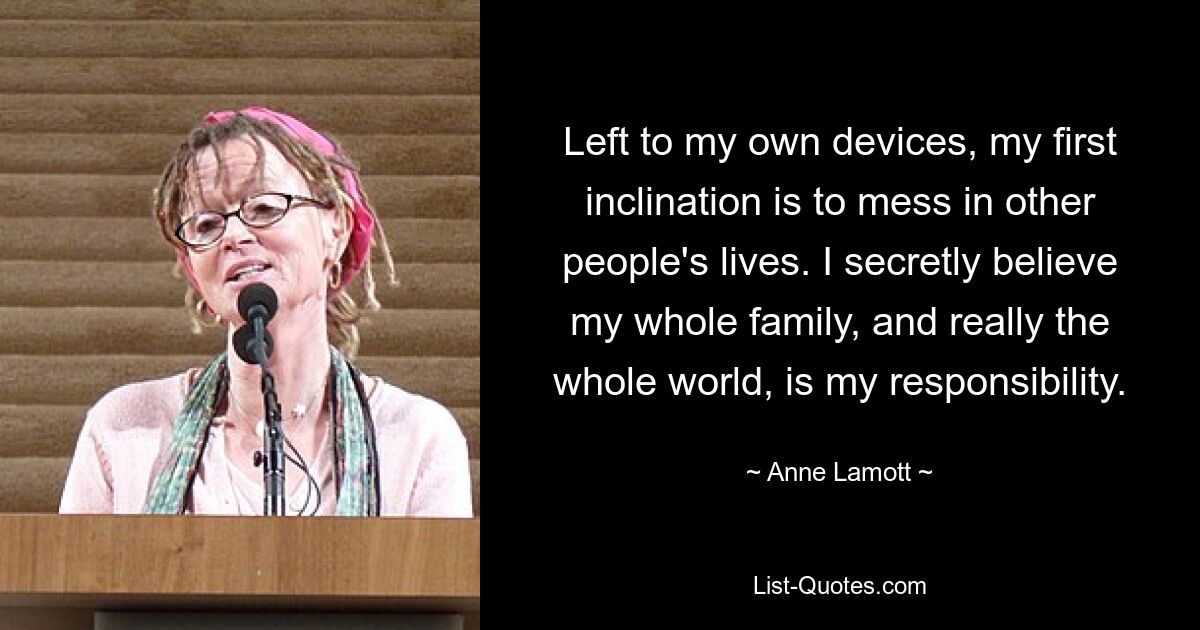 Left to my own devices, my first inclination is to mess in other people's lives. I secretly believe my whole family, and really the whole world, is my responsibility. — © Anne Lamott