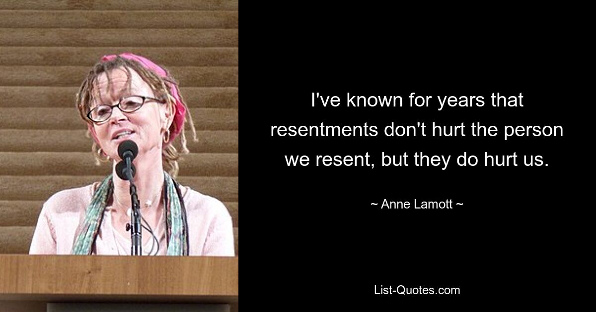 I've known for years that resentments don't hurt the person we resent, but they do hurt us. — © Anne Lamott