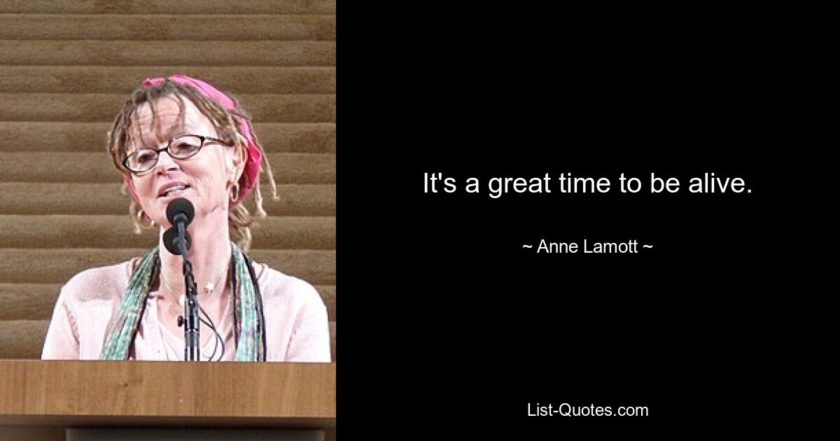 It's a great time to be alive. — © Anne Lamott