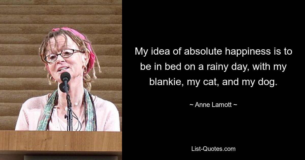 My idea of absolute happiness is to be in bed on a rainy day, with my blankie, my cat, and my dog. — © Anne Lamott