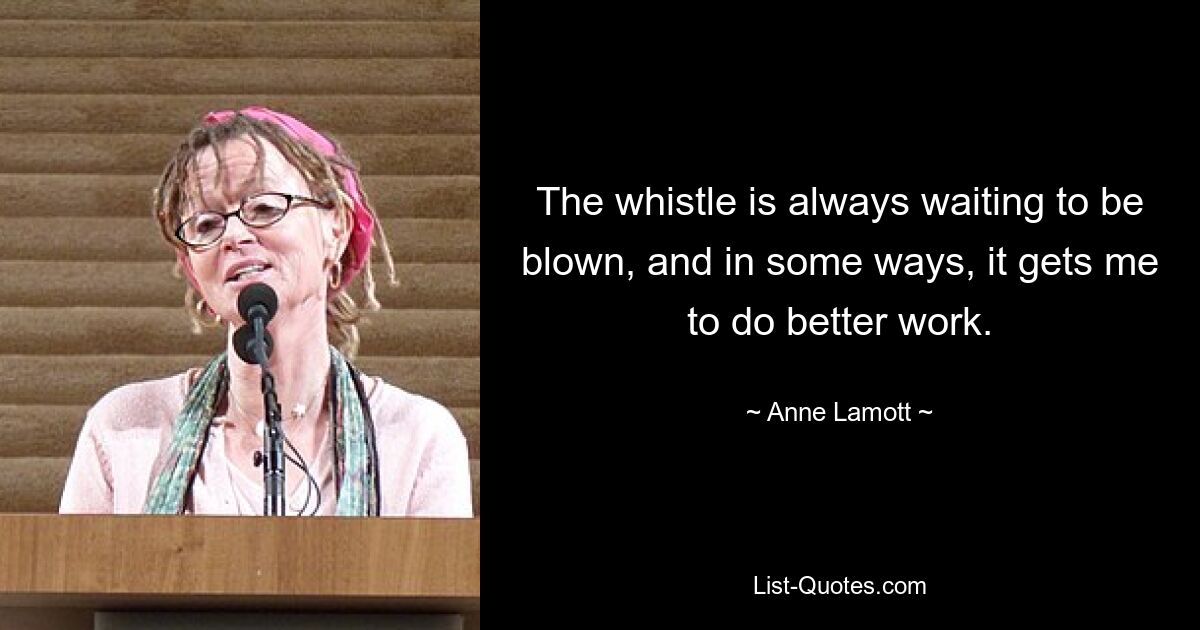 The whistle is always waiting to be blown, and in some ways, it gets me to do better work. — © Anne Lamott