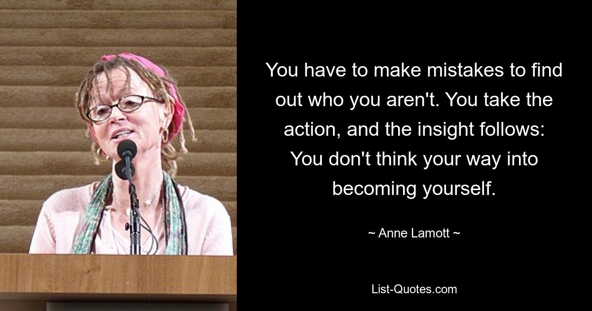 You have to make mistakes to find out who you aren't. You take the action, and the insight follows: You don't think your way into becoming yourself. — © Anne Lamott