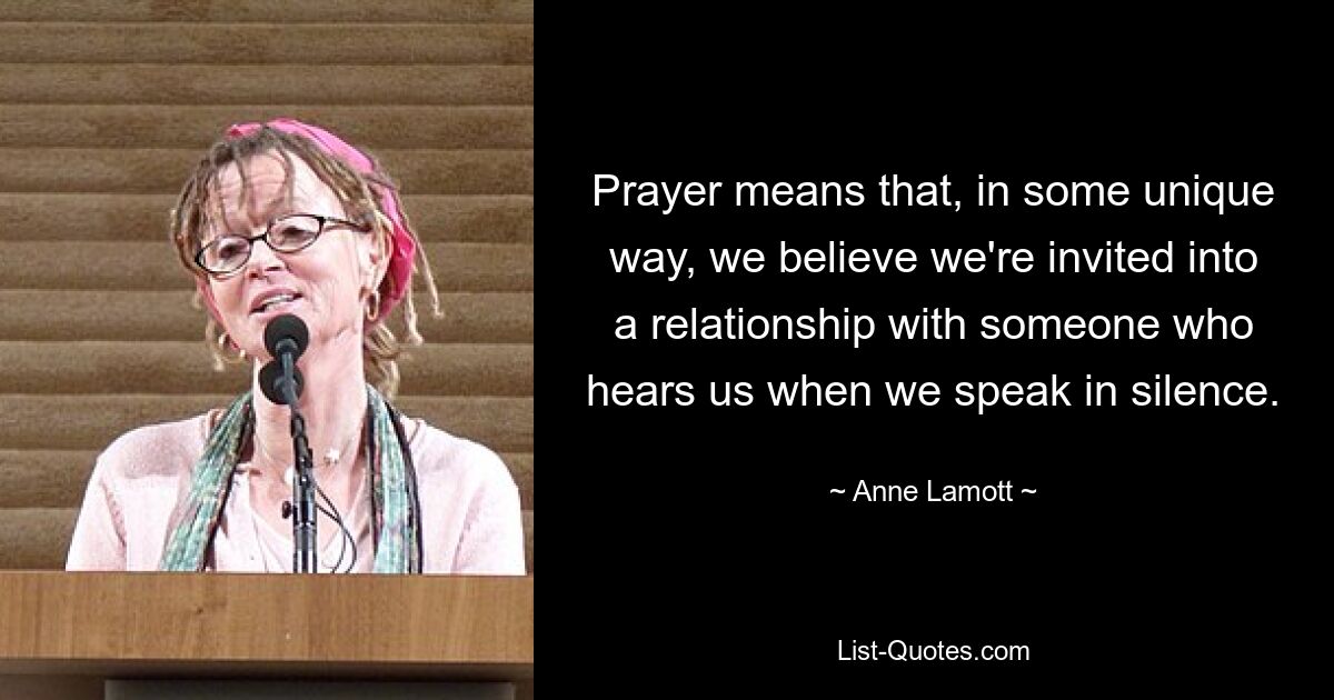 Prayer means that, in some unique way, we believe we're invited into a relationship with someone who hears us when we speak in silence. — © Anne Lamott