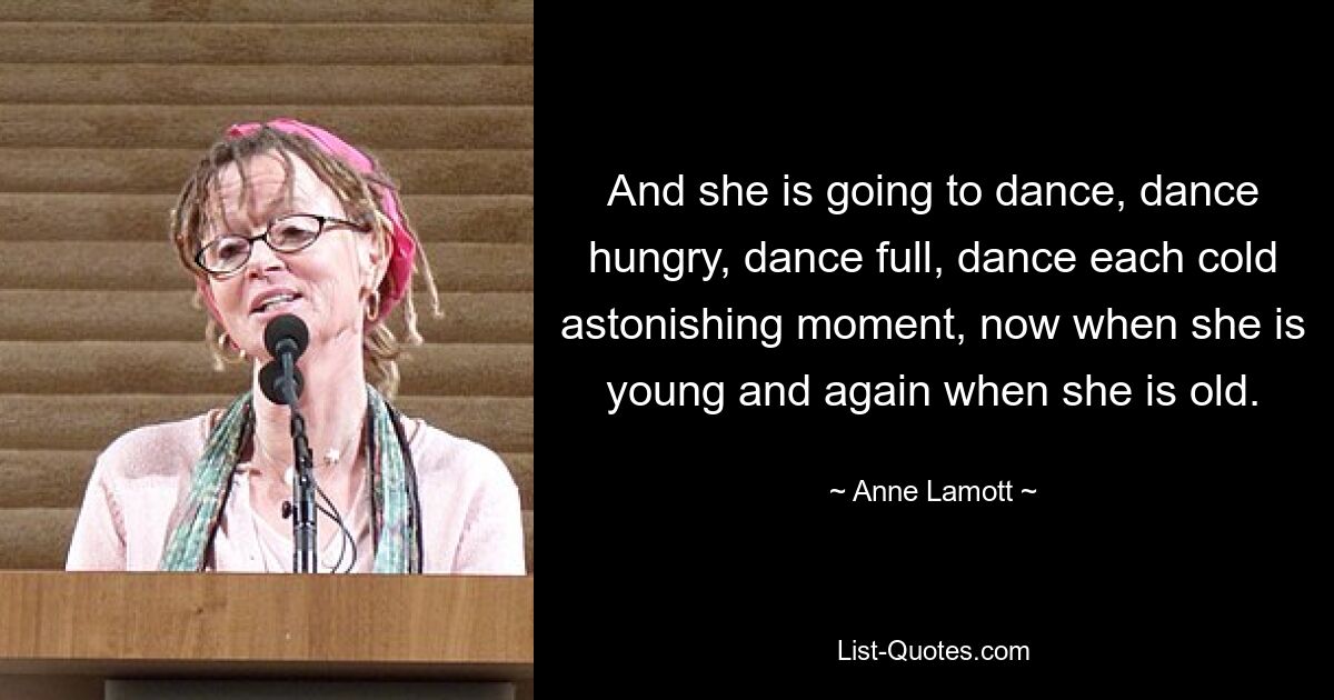 And she is going to dance, dance hungry, dance full, dance each cold astonishing moment, now when she is young and again when she is old. — © Anne Lamott