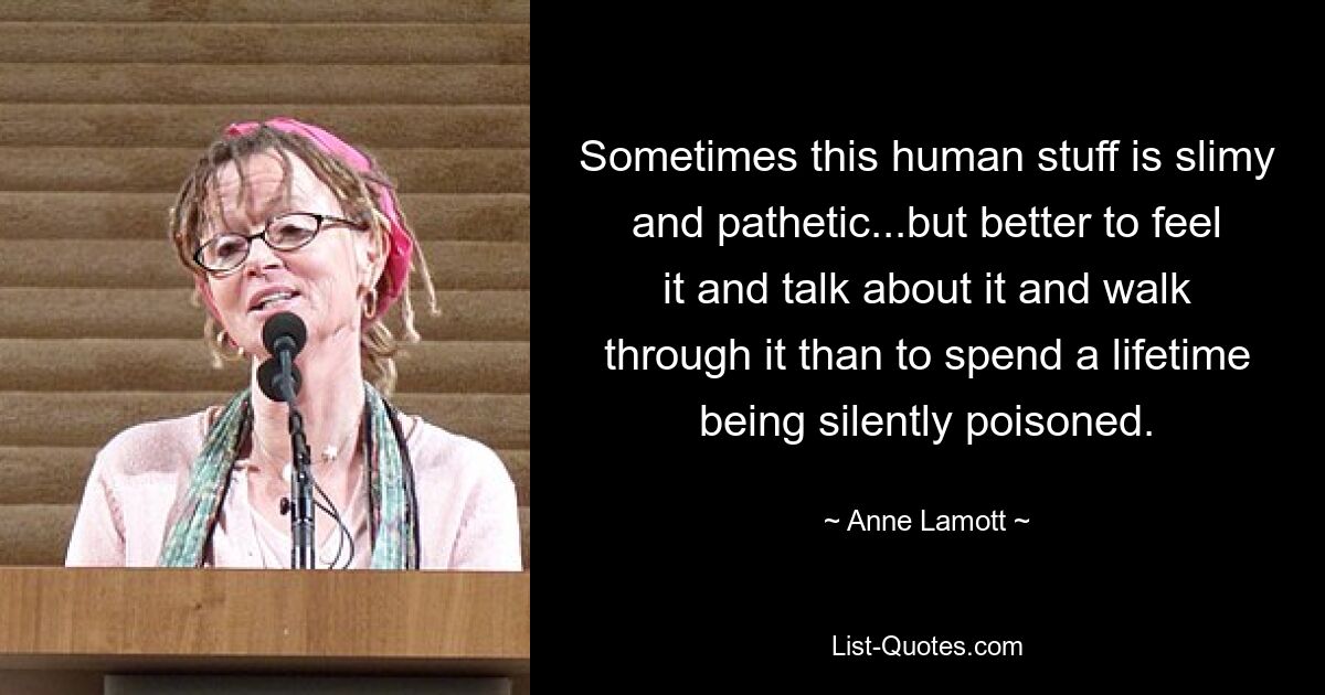 Sometimes this human stuff is slimy and pathetic...but better to feel it and talk about it and walk through it than to spend a lifetime being silently poisoned. — © Anne Lamott