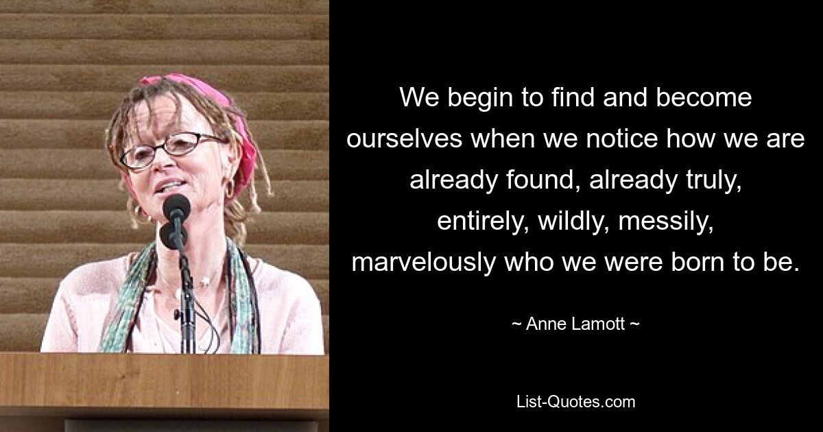 We begin to find and become ourselves when we notice how we are already found, already truly, entirely, wildly, messily, marvelously who we were born to be. — © Anne Lamott