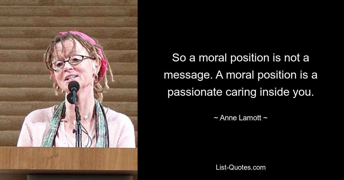 So a moral position is not a message. A moral position is a passionate caring inside you. — © Anne Lamott