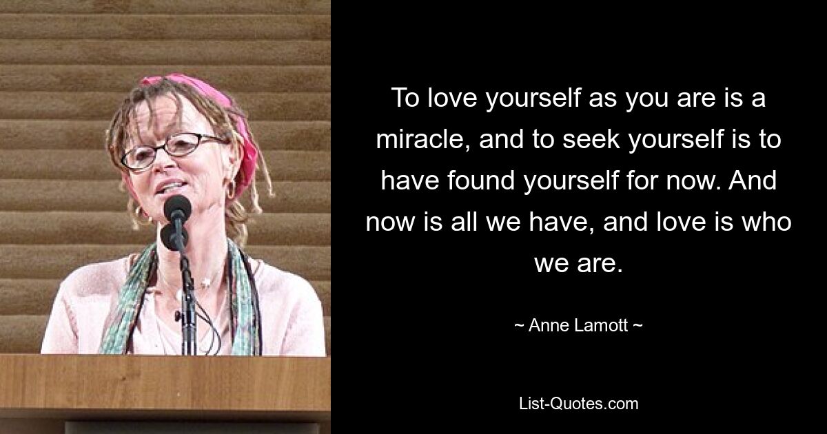 To love yourself as you are is a miracle, and to seek yourself is to have found yourself for now. And now is all we have, and love is who we are. — © Anne Lamott