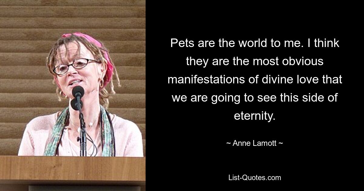 Pets are the world to me. I think they are the most obvious manifestations of divine love that we are going to see this side of eternity. — © Anne Lamott