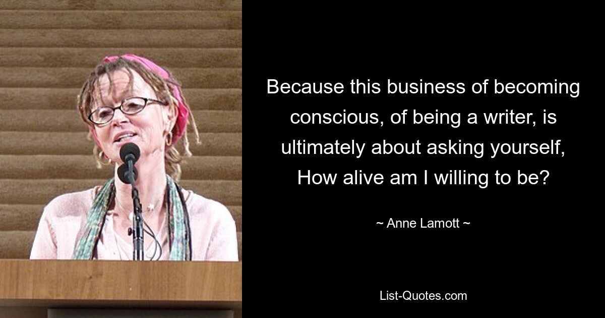 Because this business of becoming conscious, of being a writer, is ultimately about asking yourself, How alive am I willing to be? — © Anne Lamott