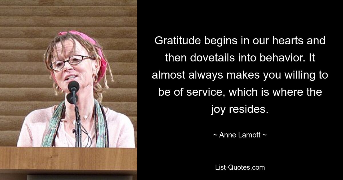 Gratitude begins in our hearts and then dovetails into behavior. It almost always makes you willing to be of service, which is where the joy resides. — © Anne Lamott