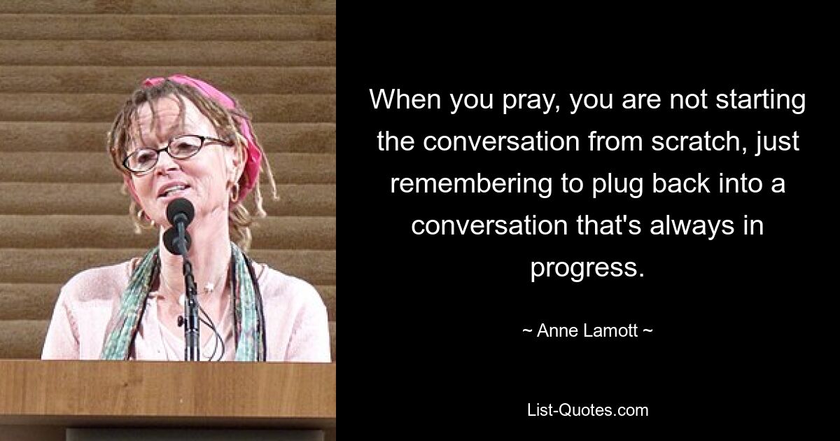 When you pray, you are not starting the conversation from scratch, just remembering to plug back into a conversation that's always in progress. — © Anne Lamott