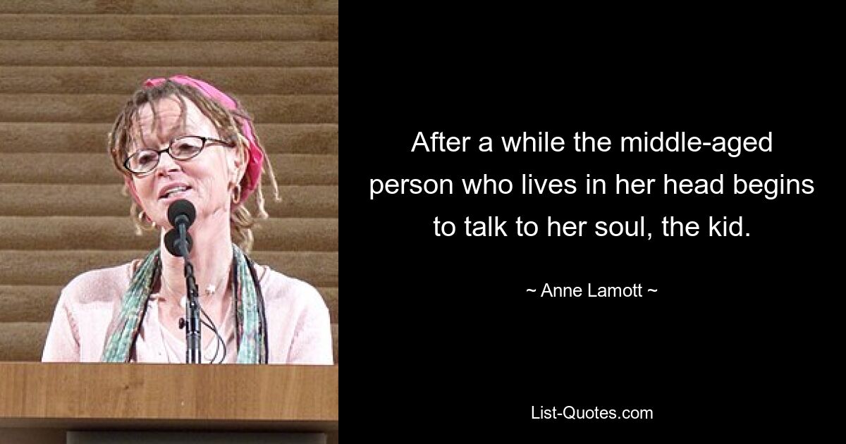 After a while the middle-aged person who lives in her head begins to talk to her soul, the kid. — © Anne Lamott