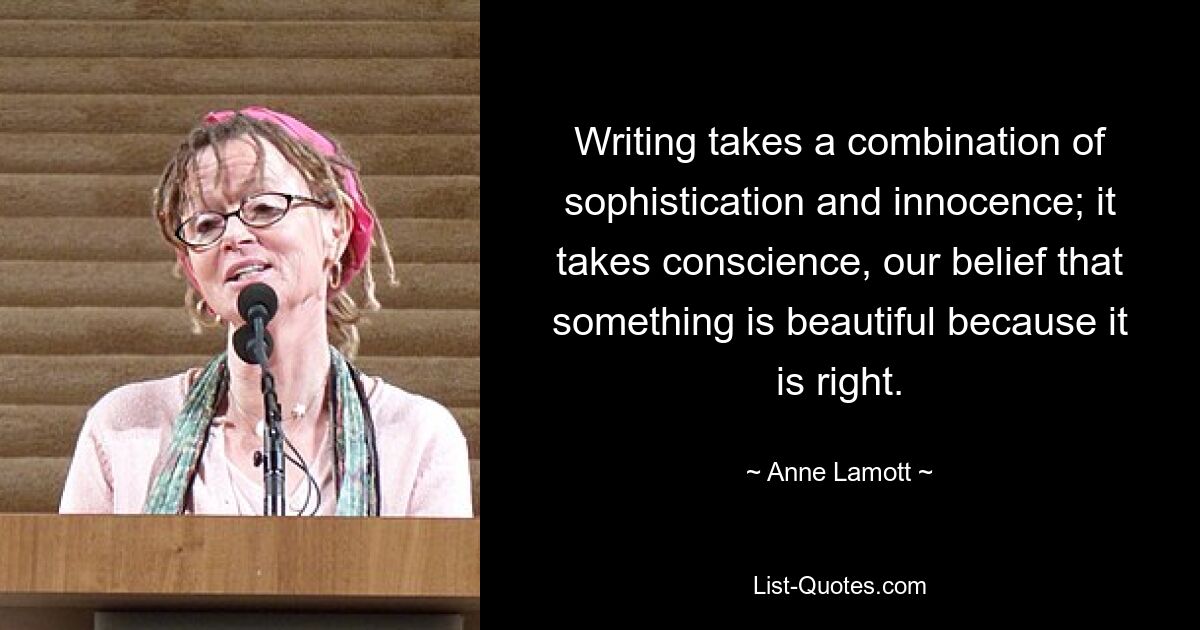 Writing takes a combination of sophistication and innocence; it takes conscience, our belief that something is beautiful because it is right. — © Anne Lamott