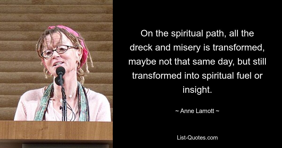 On the spiritual path, all the dreck and misery is transformed, maybe not that same day, but still transformed into spiritual fuel or insight. — © Anne Lamott