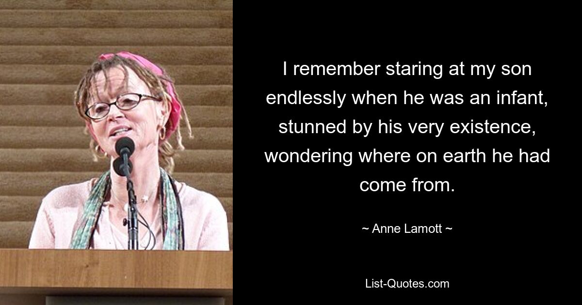 I remember staring at my son endlessly when he was an infant, stunned by his very existence, wondering where on earth he had come from. — © Anne Lamott