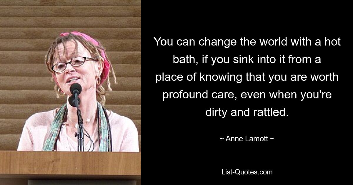 You can change the world with a hot bath, if you sink into it from a place of knowing that you are worth profound care, even when you're dirty and rattled. — © Anne Lamott