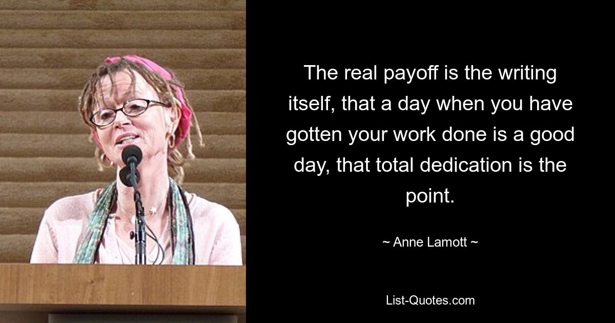 The real payoff is the writing itself, that a day when you have gotten your work done is a good day, that total dedication is the point. — © Anne Lamott