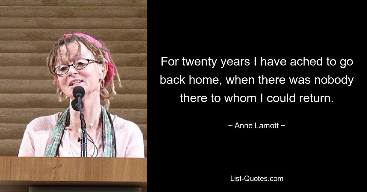 For twenty years I have ached to go back home, when there was nobody there to whom I could return. — © Anne Lamott