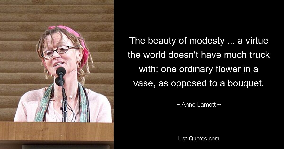 The beauty of modesty ... a virtue the world doesn't have much truck with: one ordinary flower in a vase, as opposed to a bouquet. — © Anne Lamott