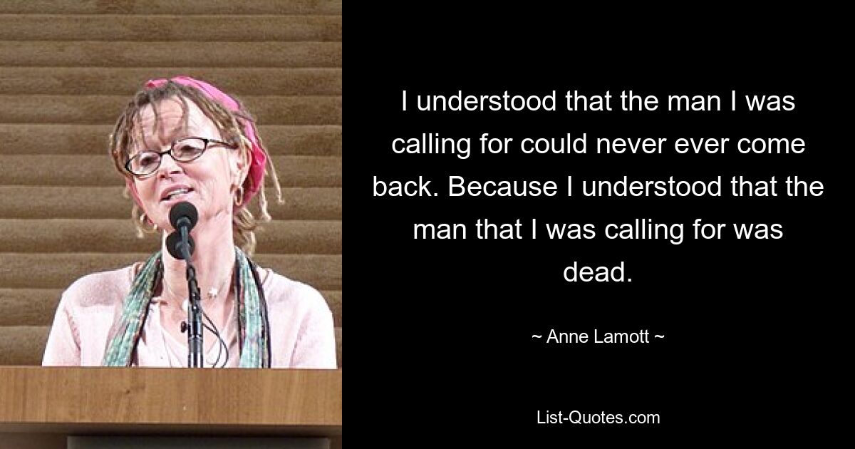 I understood that the man I was calling for could never ever come back. Because I understood that the man that I was calling for was dead. — © Anne Lamott