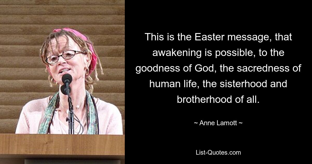 This is the Easter message, that awakening is possible, to the goodness of God, the sacredness of human life, the sisterhood and brotherhood of all. — © Anne Lamott