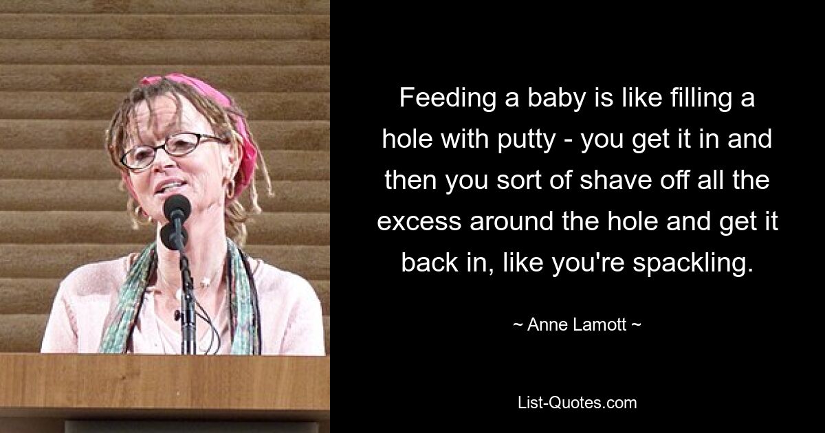 Feeding a baby is like filling a hole with putty - you get it in and then you sort of shave off all the excess around the hole and get it back in, like you're spackling. — © Anne Lamott