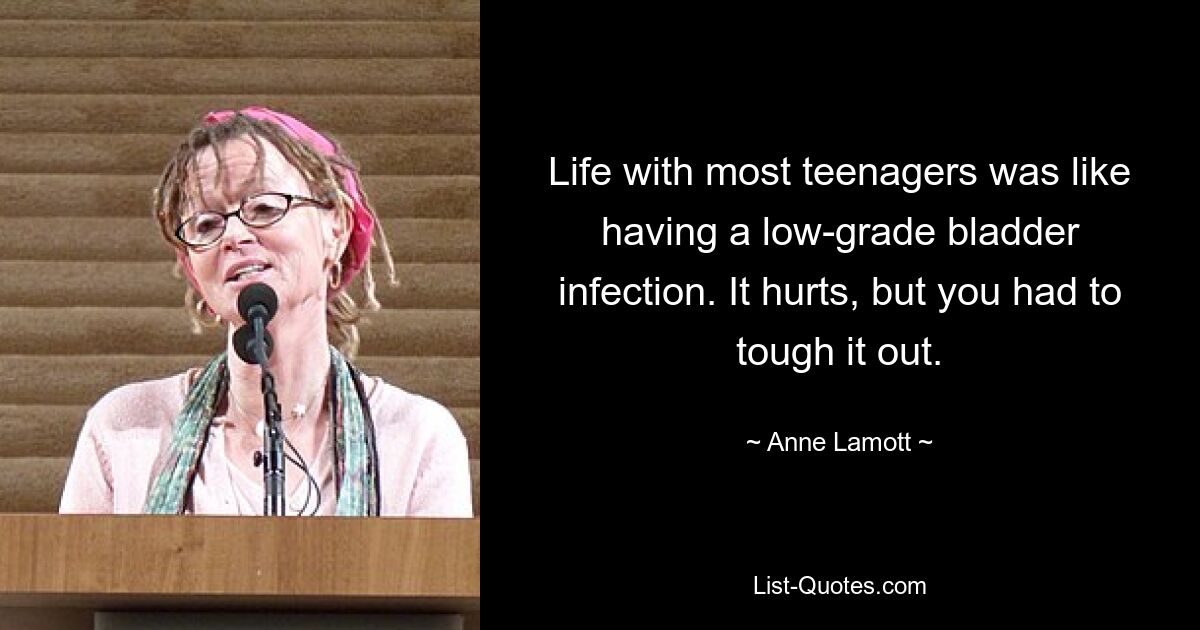 Life with most teenagers was like having a low-grade bladder infection. It hurts, but you had to tough it out. — © Anne Lamott