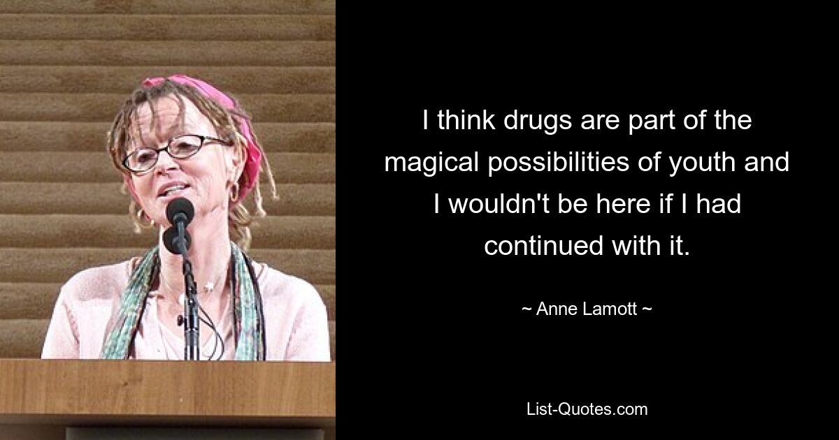 I think drugs are part of the magical possibilities of youth and I wouldn't be here if I had continued with it. — © Anne Lamott