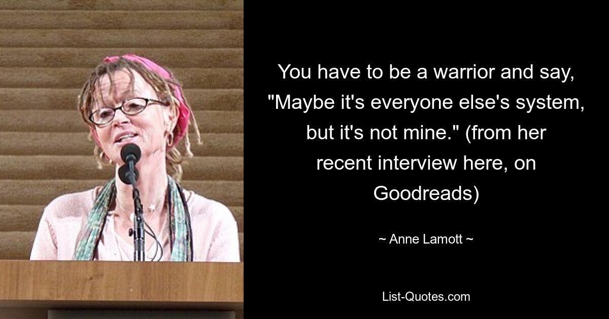 You have to be a warrior and say, "Maybe it's everyone else's system, but it's not mine." (from her recent interview here, on Goodreads) — © Anne Lamott