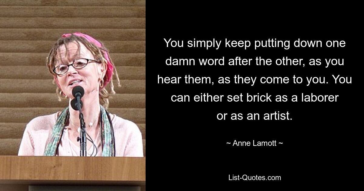 You simply keep putting down one damn word after the other, as you hear them, as they come to you. You can either set brick as a laborer or as an artist. — © Anne Lamott