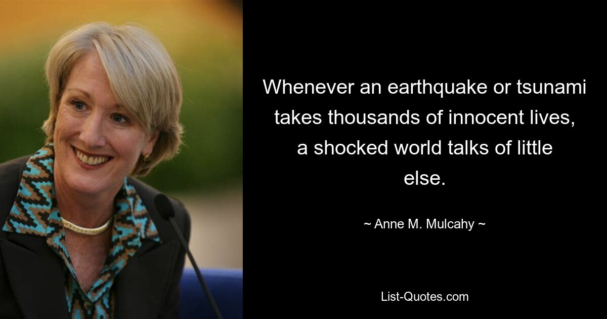 Whenever an earthquake or tsunami takes thousands of innocent lives, a shocked world talks of little else. — © Anne M. Mulcahy