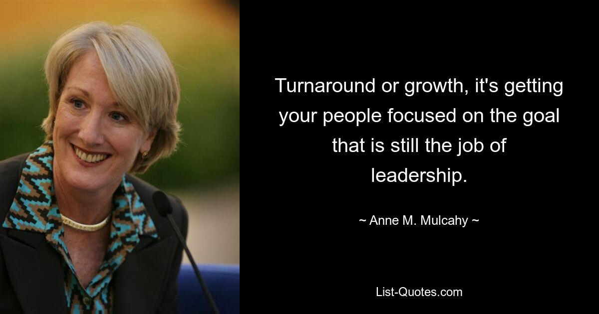 Turnaround or growth, it's getting your people focused on the goal that is still the job of leadership. — © Anne M. Mulcahy