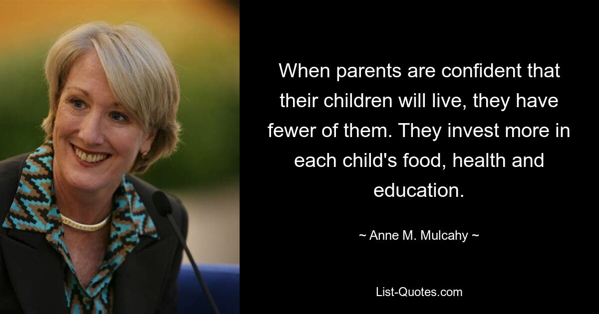 When parents are confident that their children will live, they have fewer of them. They invest more in each child's food, health and education. — © Anne M. Mulcahy