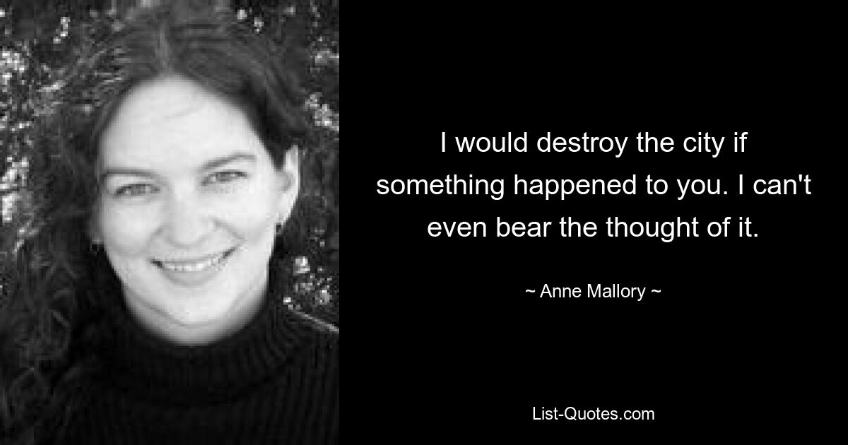 I would destroy the city if something happened to you. I can't even bear the thought of it. — © Anne Mallory