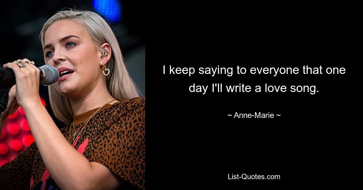 I keep saying to everyone that one day I'll write a love song. — © Anne-Marie